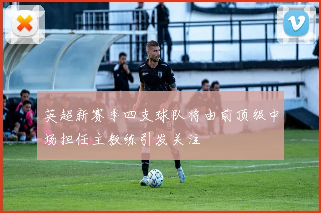 英超新赛季四支球队将由前顶级中场担任主教练引发关注