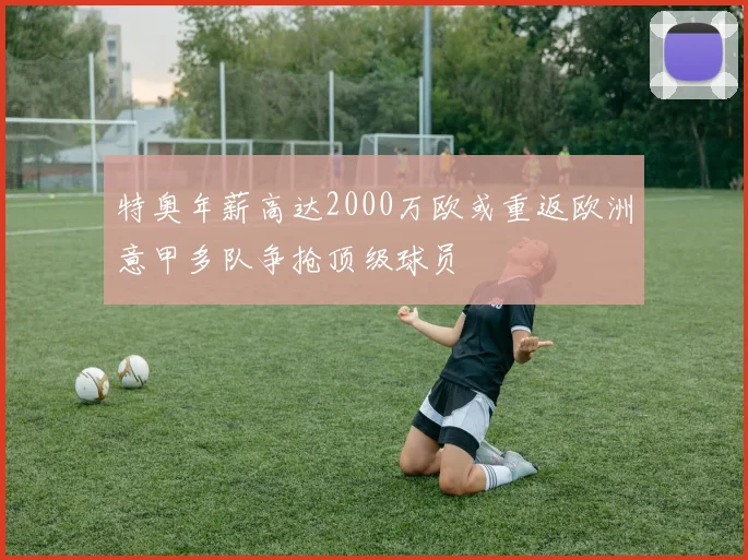 特奥年薪高达2000万欧或重返欧洲意甲多队争抢顶级球员