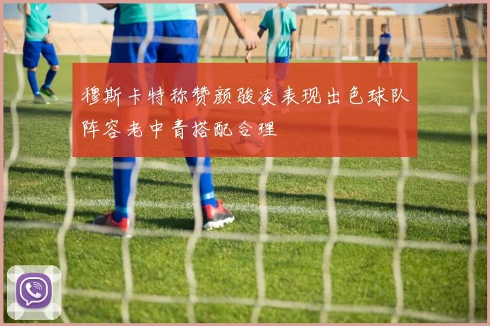 穆斯卡特称赞颜骏凌表现出色球队阵容老中青搭配合理