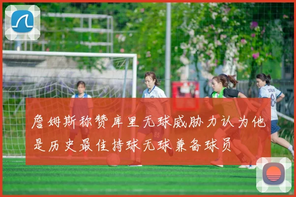 詹姆斯称赞库里无球威胁力认为他是历史最佳持球无球兼备球员
