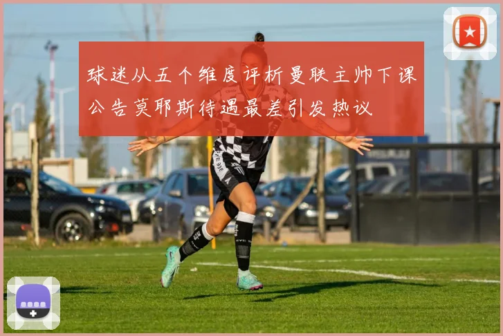 球迷从五个维度评析曼联主帅下课公告莫耶斯待遇最差引发热议