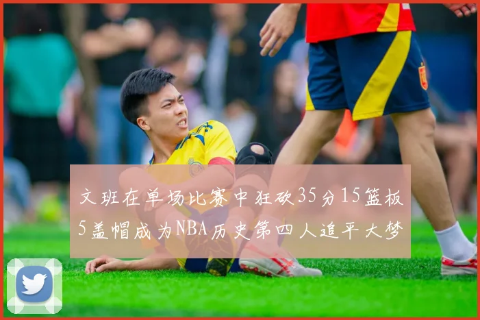 文班在单场比赛中狂砍35分15篮板5盖帽成为NBA历史第四人追平大梦鲨鱼天勾