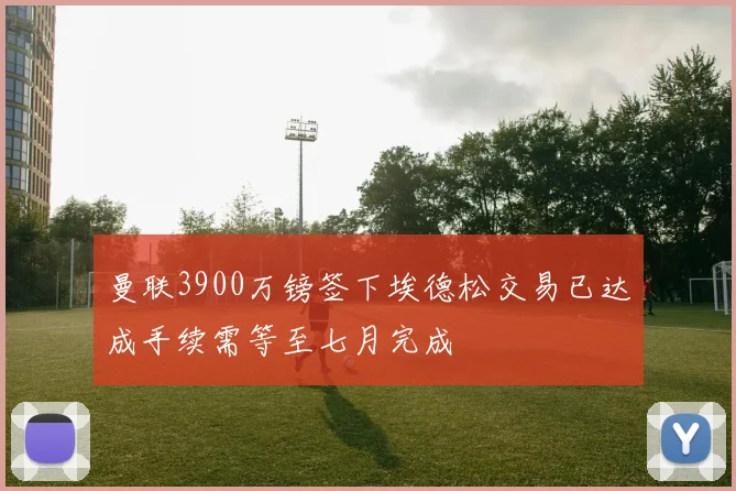 曼联3900万镑签下埃德松交易已达成手续需等至七月完成