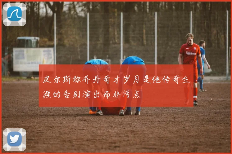 皮尔斯称乔丹奇才岁月是他传奇生涯的告别演出而非污点