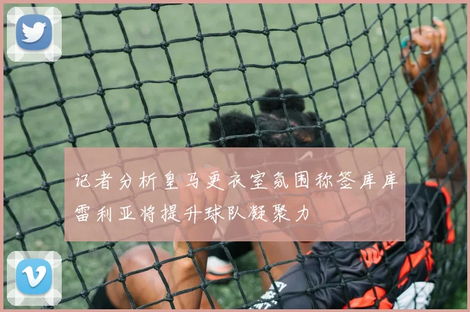 记者分析皇马更衣室氛围称签库库雷利亚将提升球队凝聚力