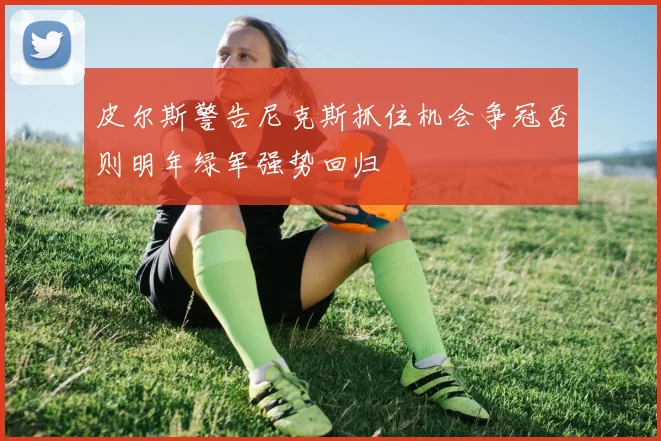 皮尔斯警告尼克斯抓住机会争冠否则明年绿军强势回归