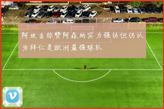 阿坎吉称赞阿森纳实力强劲但仍认为拜仁是欧洲最强球队
