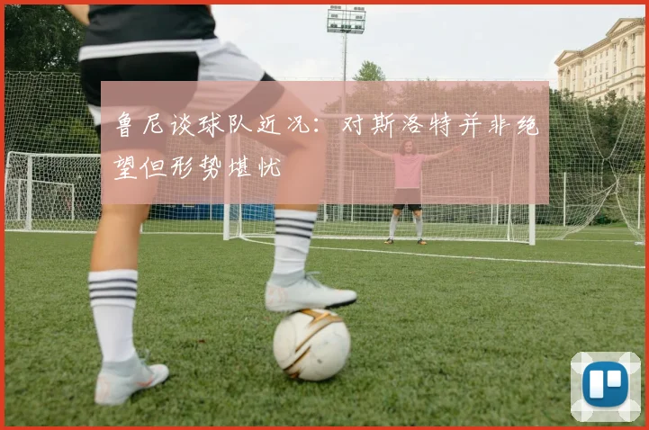 鲁尼谈球队近况：对斯洛特并非绝望但形势堪忧