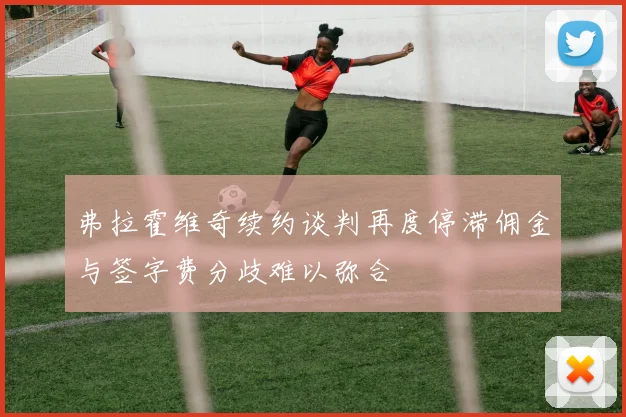 弗拉霍维奇续约谈判再度停滞佣金与签字费分歧难以弥合
