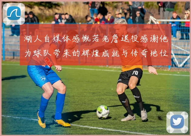 湖人自媒体感慨若老詹退役感谢他为球队带来的辉煌成就与传奇地位