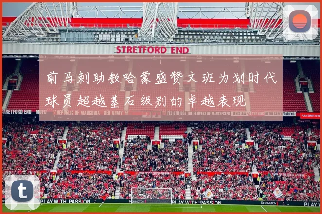 前马刺助教哈蒙盛赞文班为划时代球员超越基石级别的卓越表现