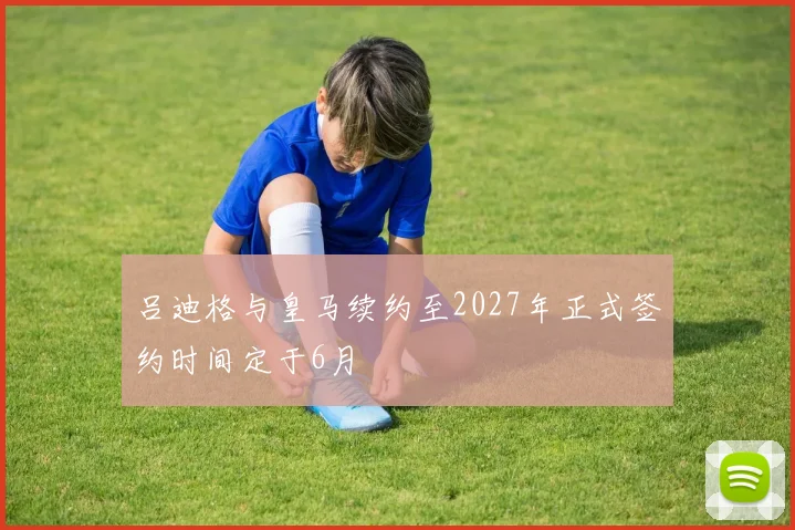 吕迪格与皇马续约至2027年正式签约时间定于6月