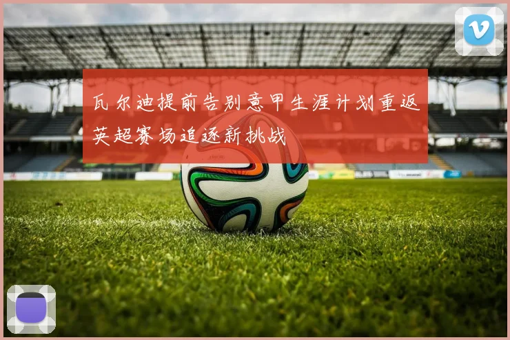 瓦尔迪提前告别意甲生涯计划重返英超赛场追逐新挑战