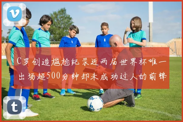C罗创造尴尬纪录近两届世界杯唯一出场超500分钟却未成功过人的前锋