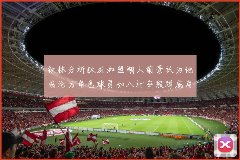 铁林分析狄龙加盟湖人前景认为他或沦为角色球员如八村垒般蹲底角