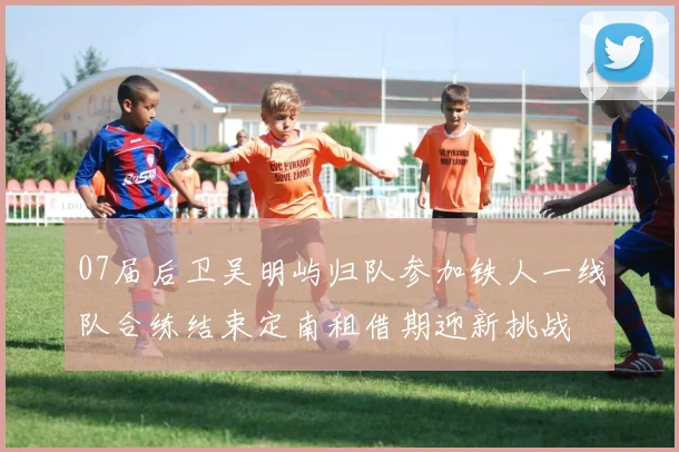 07届后卫吴明屿归队参加铁人一线队合练结束定南租借期迎新挑战