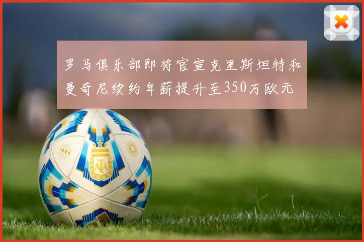 罗马俱乐部即将官宣克里斯坦特和曼奇尼续约年薪提升至350万欧元