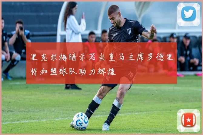 里克尔梅暗示若当皇马主席罗德里将加盟球队助力辉煌